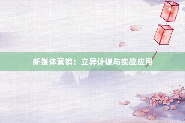 新媒体营销：立异计谋与实战应用